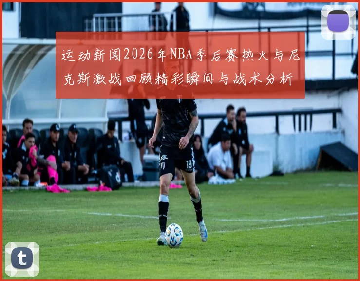 运动新闻2026年NBA季后赛热火与尼克斯激战回顾精彩瞬间与战术分析