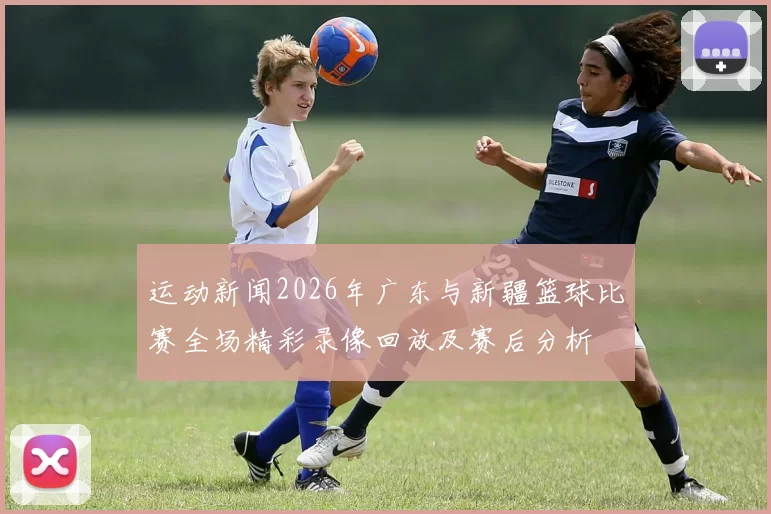 运动新闻2026年广东与新疆篮球比赛全场精彩录像回放及赛后分析