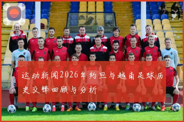 运动新闻2026年约旦与越南足球历史交锋回顾与分析