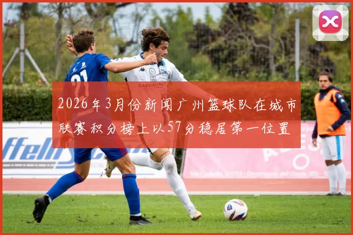 2026年3月份新闻广州篮球队在城市联赛积分榜上以57分稳居第一位置展现强劲实力