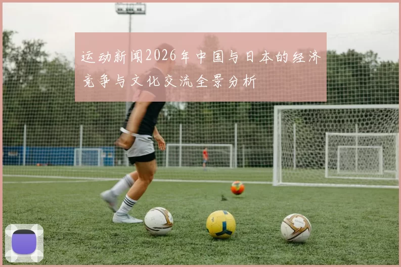 运动新闻2026年中国与日本的经济竞争与文化交流全景分析